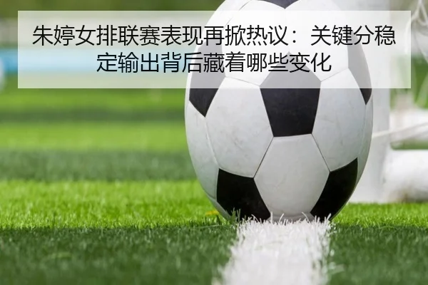 朱婷女排联赛表现再掀热议：关键分稳定输出背后藏着哪些变化 | yingjiasports